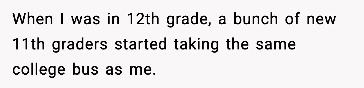 When I was in 12th grade, a bunch of new 11th graders started taking the same college bus as me.