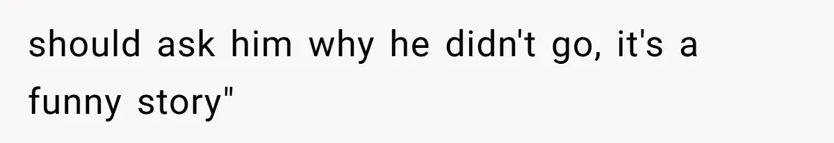 should ask him why he didn't go, it's a funny story"