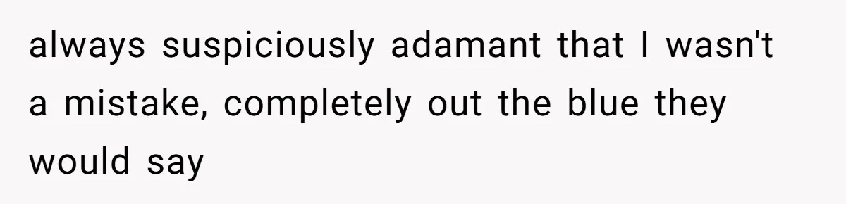 always suspiciously adamant that I wasn't a mistake, completely out the blue they would say