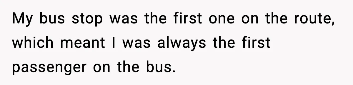 My bus stop was the first one on the route, which meant I was always the first passenger on the bus.