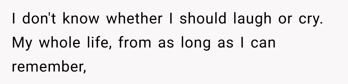 I don't know whether I should laugh or cry. My whole life, from as long as I can remember,