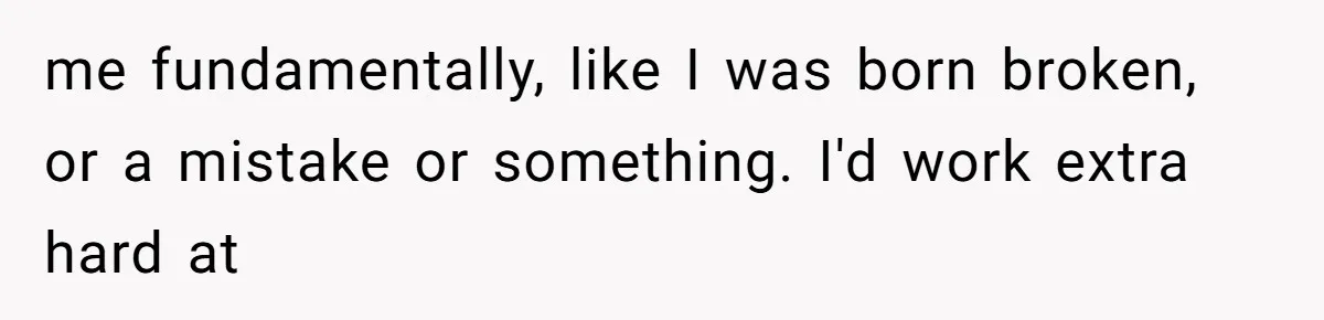 me fundamentally, like I was born broken, or a mistake or something. I'd work extra hard at