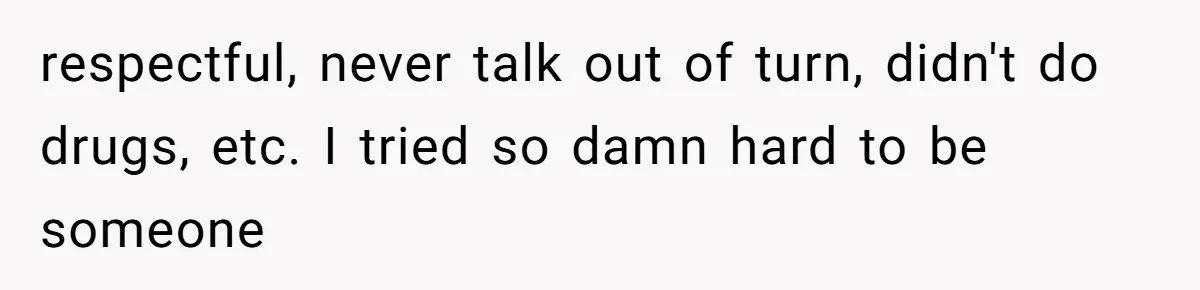 respectful, never talk out of turn, didn't do drugs, etc. I tried so damn hard to be someone