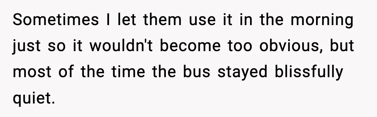 Sometimes I let them use it in the morning just so it wouldn't become too obvious, but most of the time the bus stayed blissfully quiet.