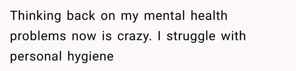 Thinking back on my mental health problems now is crazy. I struggle with personal hygiene
