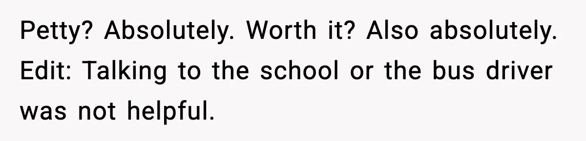 Petty? Absolutely. Worth it? Also absolutely. Edit: Talking to the school or the bus driver was not helpful.