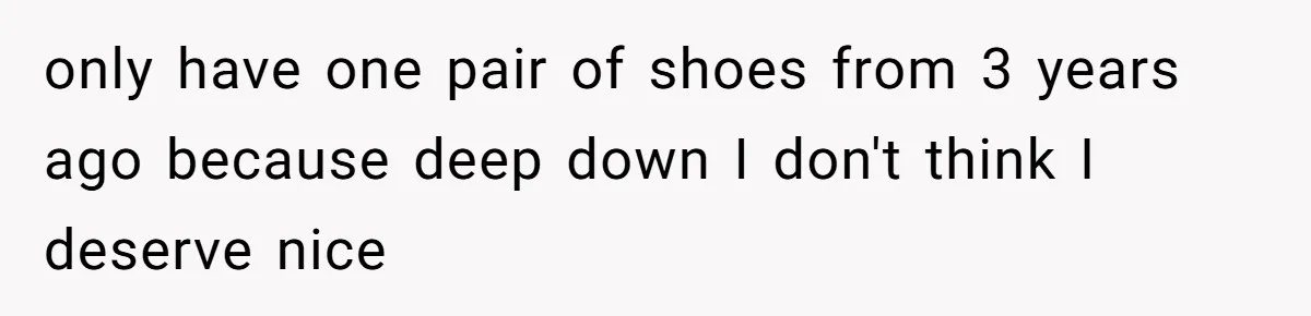 only have one pair of shoes from 3 years ago because deep down I don't think I deserve nice