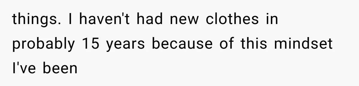 things. I haven't had new clothes in probably 15 years because of this mindset I've been