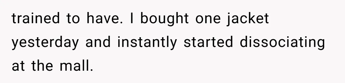 trained to have. I bought one jacket yesterday and instantly started dissociating at the mall.