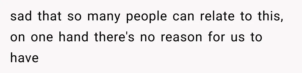 sad that so many people can relate to this, on one hand there's no reason for us to have