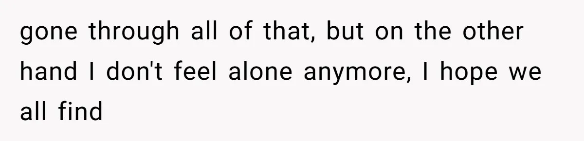 gone through all of that, but on the other hand I don't feel alone anymore, I hope we all find