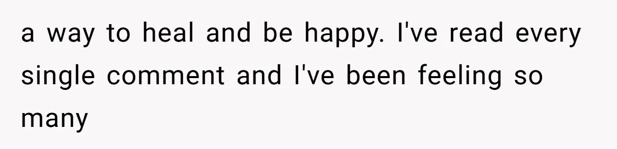 a way to heal and be happy. I've read every single comment and I've been feeling so many