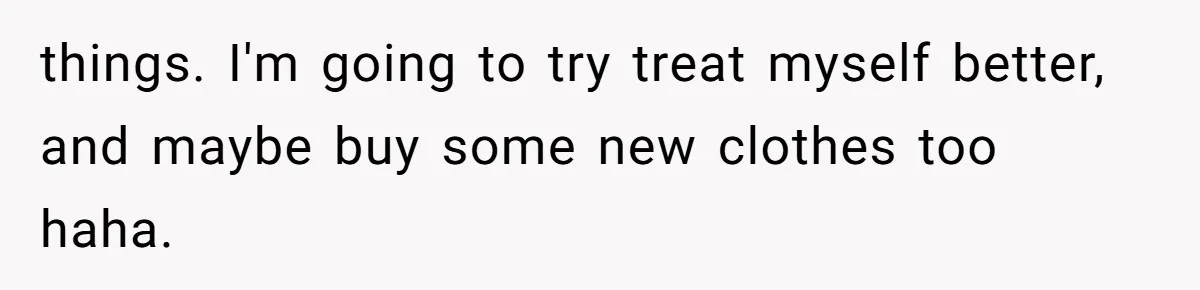 things. I'm going to try treat myself better, and maybe buy some new clothes too haha.