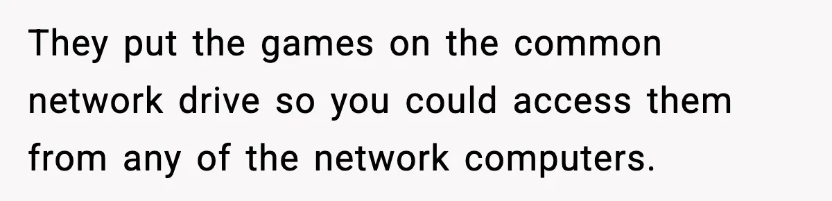They put the games on the common network drive so you could access them from any of the network computers.