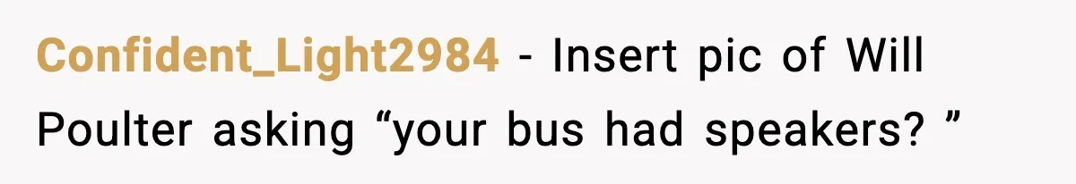 Confident_Light2984 − Insert pic of Will Poulter asking “your bus had speakers? ”