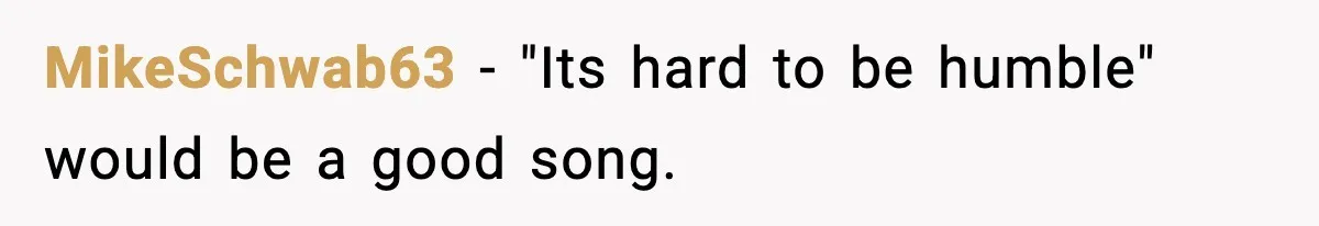 MikeSchwab63 − "Its hard to be humble" would be a good song.
