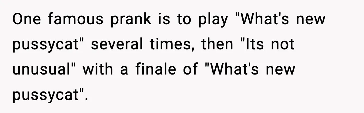 One famous prank is to play "What's new pussycat" several times, then "Its not unusual" with a finale of "What's new pussycat".