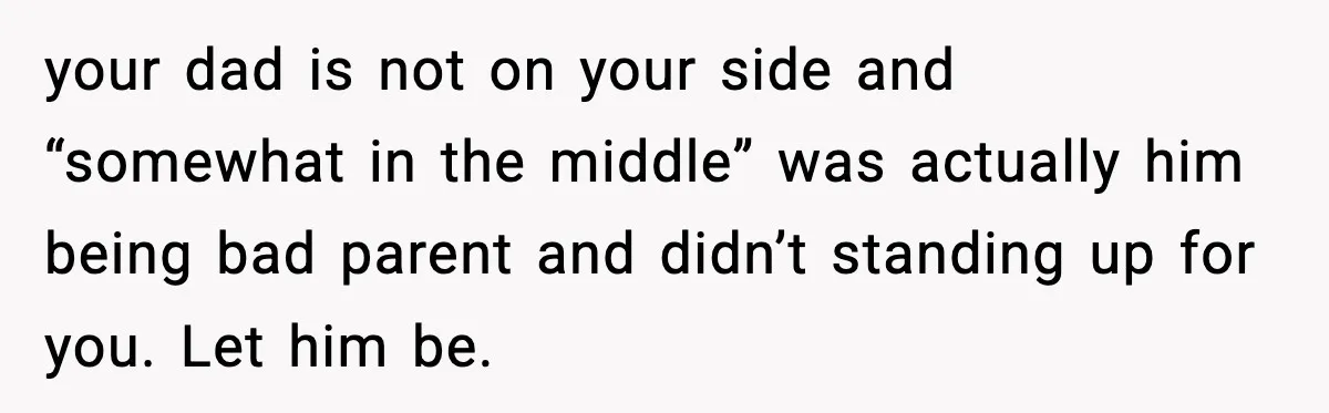 Groom Refuses to Beg Dad's Wife to Attend Wedding, Dad Boycotts Instead your dad is not on your side and “somewhat in the middle” was actually him being bad parent and didn’t standing up for you. Let him be.