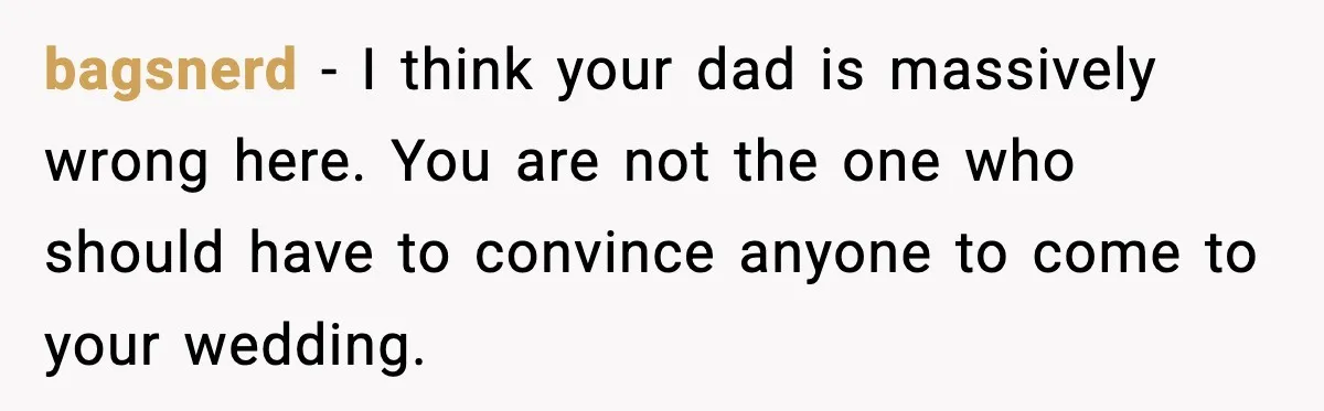 Groom Refuses to Beg Dad's Wife to Attend Wedding, Dad Boycotts Instead bagsnerd − I think your dad is massively wrong here. You are not the one who should have to convince anyone to come to your wedding.