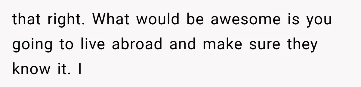 that right. What would be awesome is you going to live abroad and make sure they know it. I
