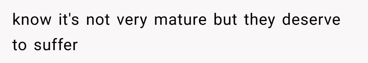 know it's not very mature but they deserve to suffer