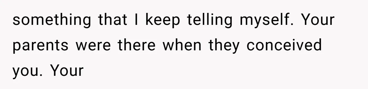 something that I keep telling myself. Your parents were there when they conceived you. Your