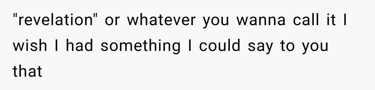 "revelation" or whatever you wanna call it I wish I had something I could say to you that