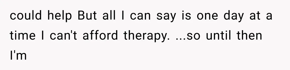 could help But all I can say is one day at a time I can't afford therapy. ...so until then I'm