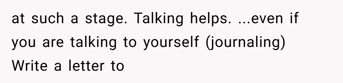 at such a stage. Talking helps. ...even if you are talking to yourself (journaling) Write a letter to