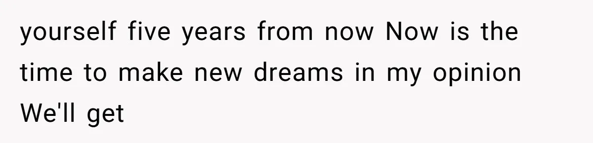 yourself five years from now Now is the time to make new dreams in my opinion We'll get