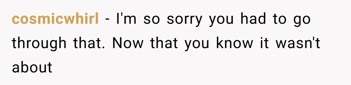 cosmicwhirl − I'm so sorry you had to go through that. Now that you know it wasn't about