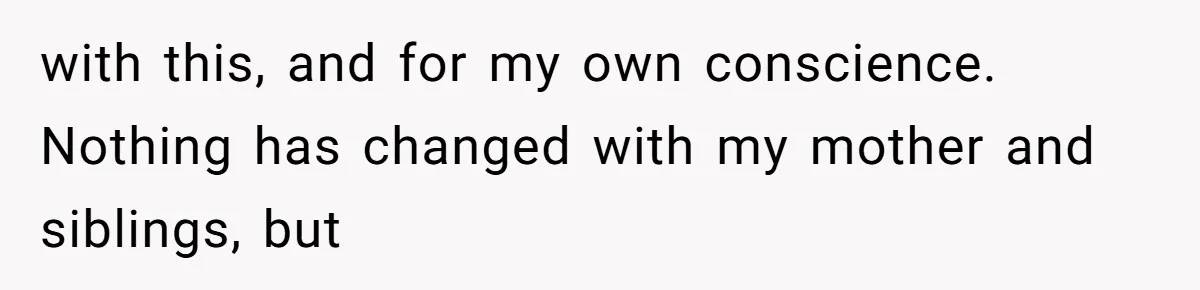 with this, and for my own conscience. Nothing has changed with my mother and siblings, but