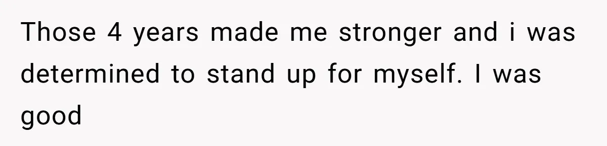 Those 4 years made me stronger and i was determined to stand up for myself. I was good