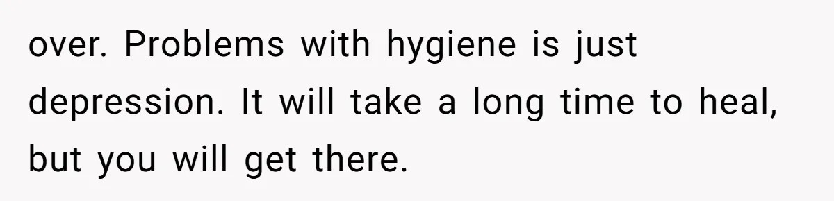over. Problems with hygiene is just depression. It will take a long time to heal, but you will get there.