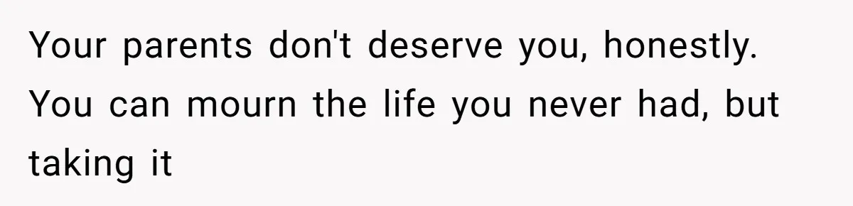 Your parents don't deserve you, honestly. You can mourn the life you never had, but taking it