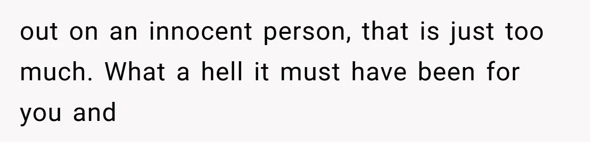 out on an innocent person, that is just too much. What a hell it must have been for you and