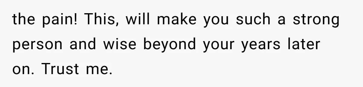 the pain! This, will make you such a strong person and wise beyond your years later on. Trust me.