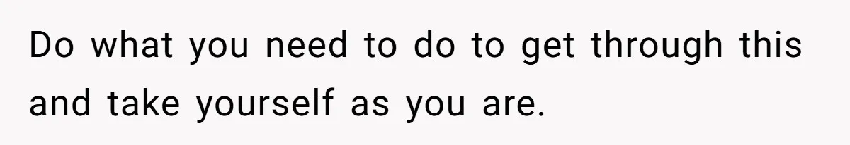 Do what you need to do to get through this and take yourself as you are.