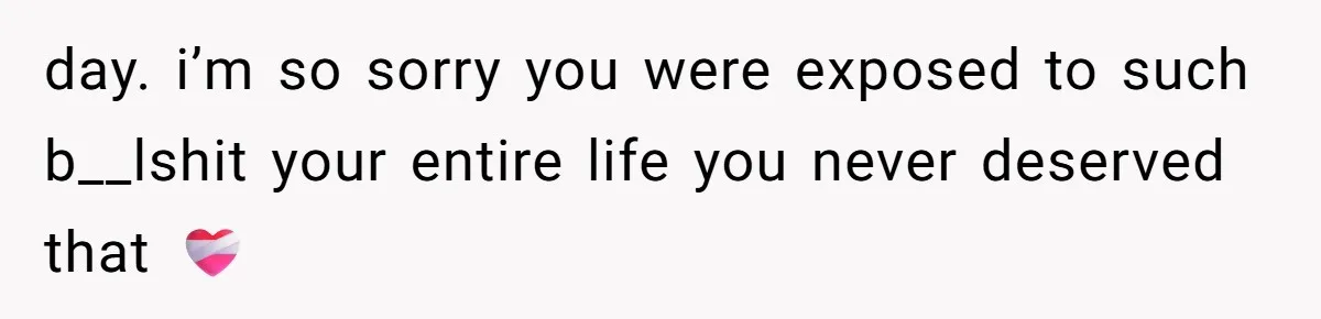 day. i’m so sorry you were exposed to such b__lshit your entire life you never deserved that ❤️‍🩹