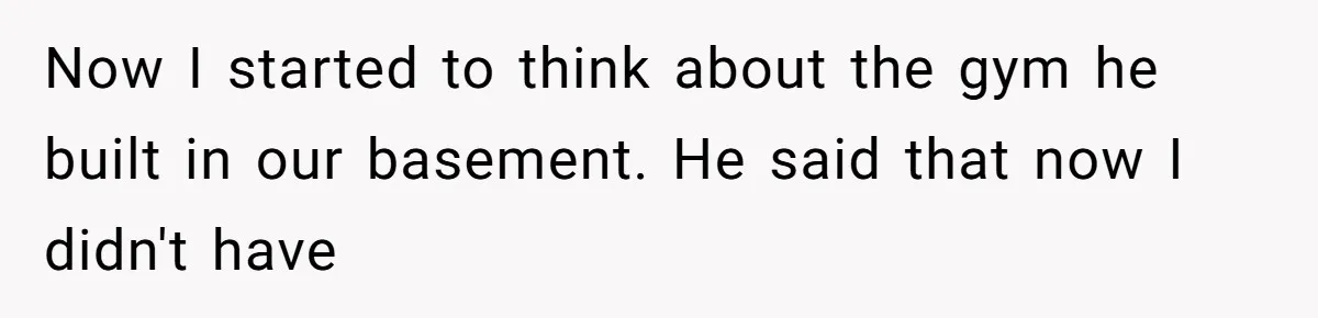 Now I started to think about the gym he built in our basement. He said that now I didn't have