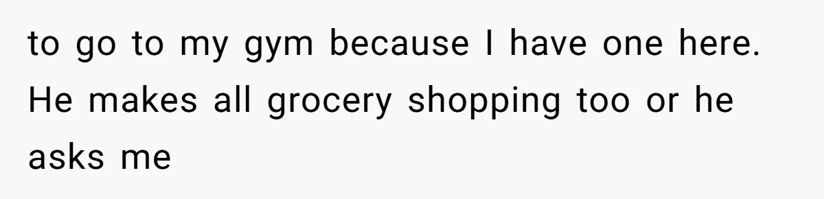 to go to my gym because I have one here. He makes all grocery shopping too or he asks me