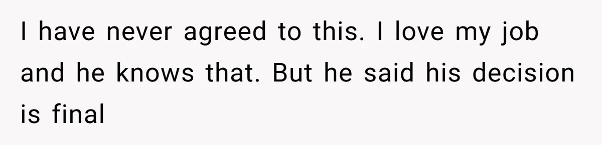 I have never agreed to this. I love my job and he knows that. But he said his decision is final