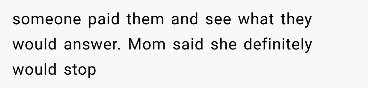 someone paid them and see what they would answer. Mom said she definitely would stop