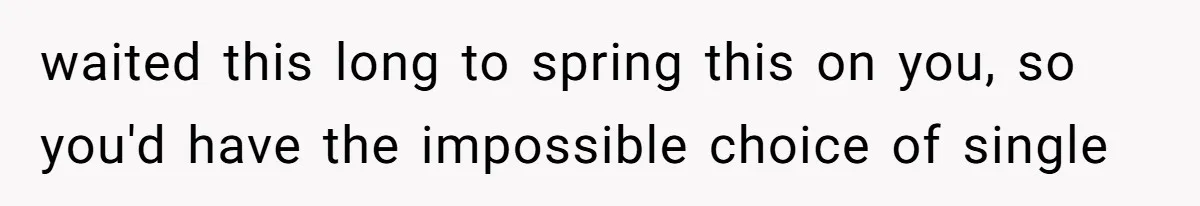 waited this long to spring this on you, so you'd have the impossible choice of single
