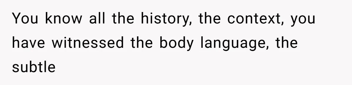 You know all the history, the context, you have witnessed the body language, the subtle