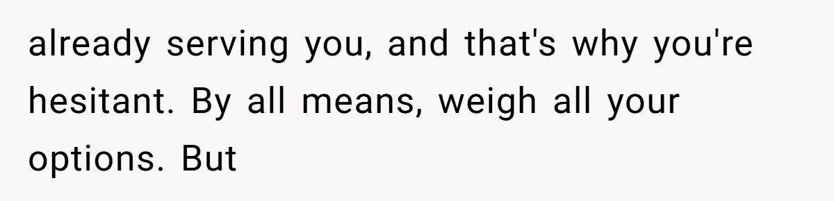 already serving you, and that's why you're hesitant. By all means, weigh all your options. But