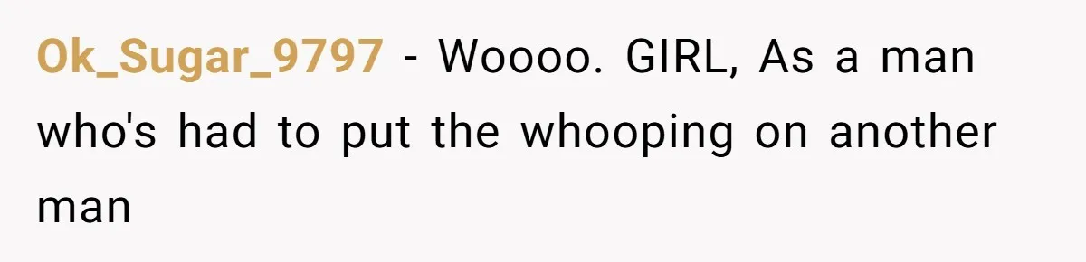 Ok_Sugar_9797 − Woooo. GIRL, As a man who's had to put the whooping on another man