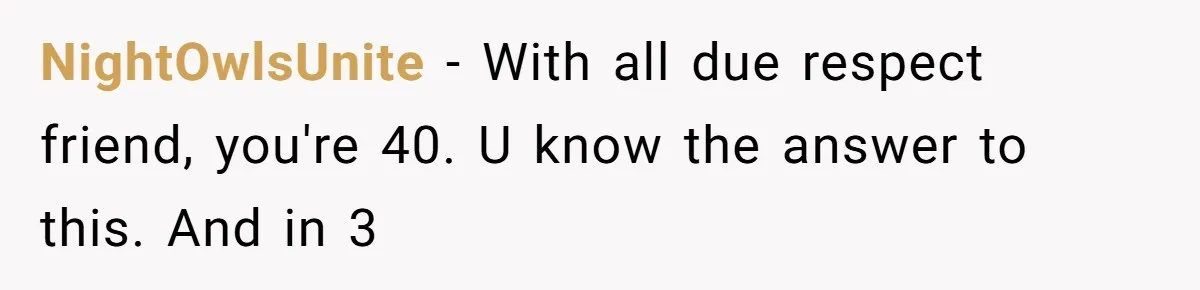 NightOwlsUnite − With all due respect friend, you're 40. U know the answer to this. And in 3