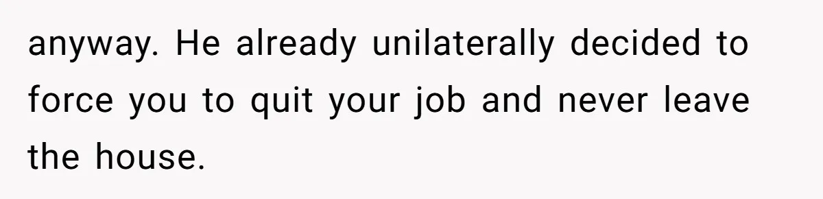 anyway. He already unilaterally decided to force you to quit your job and never leave the house.