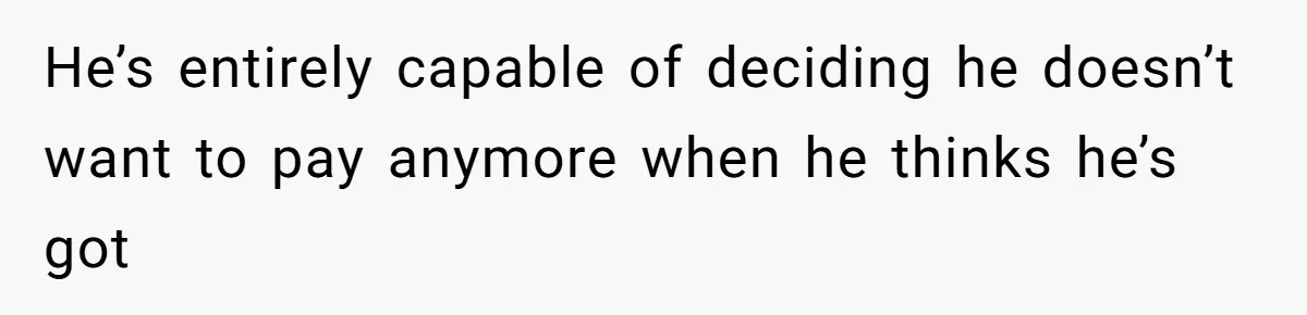 He’s entirely capable of deciding he doesn’t want to pay anymore when he thinks he’s got